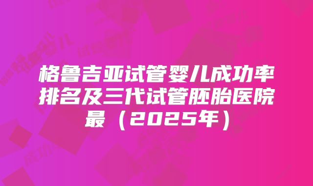 格鲁吉亚试管婴儿成功率排名及三代试管胚胎医院最(2025年)