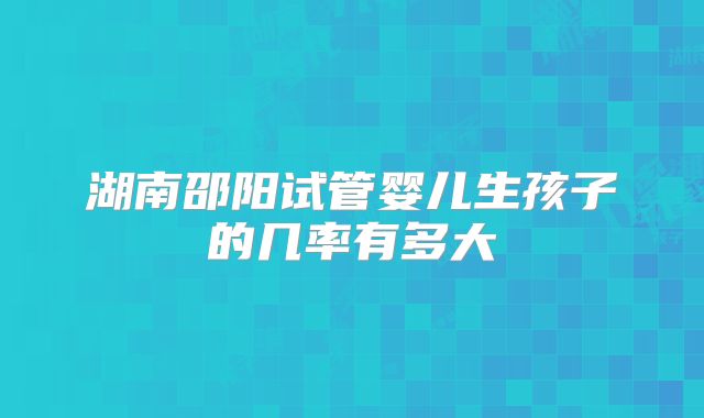 湖南邵阳试管婴儿生孩子的几率有多大
