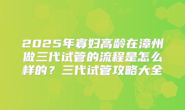 2025年寡妇高龄在漳州做三代试管的流程是怎么样的?三代试管攻略大全