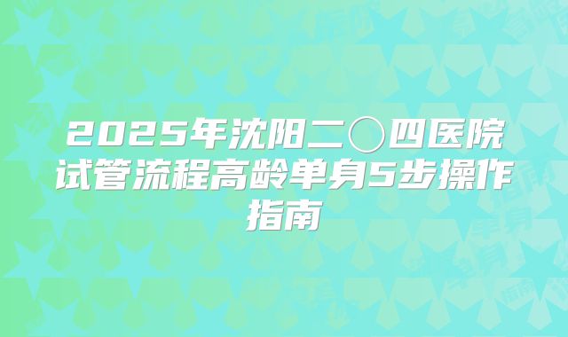 2025年沈阳二〇四医院试管流程高龄单身5步操作指南