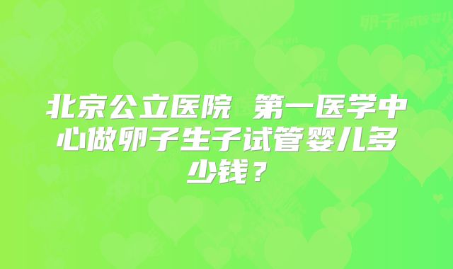 北京公立医院 第一医学中心做卵子生子试管婴儿多少钱？