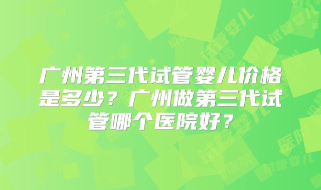 广州第三代试管婴儿价格是多少？广州做第三代试管哪个医院好？