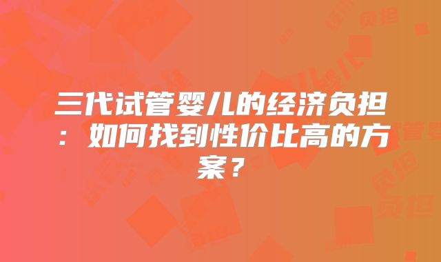 三代试管婴儿的经济负担:如何找到性价比高的方案?
