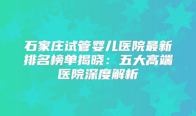 石家庄试管婴儿医院最新排名榜单揭晓:五大高端医院深度解析