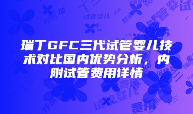 瑞丁GFC三代试管婴儿技术对比国内优势分析,内附试管费用详情