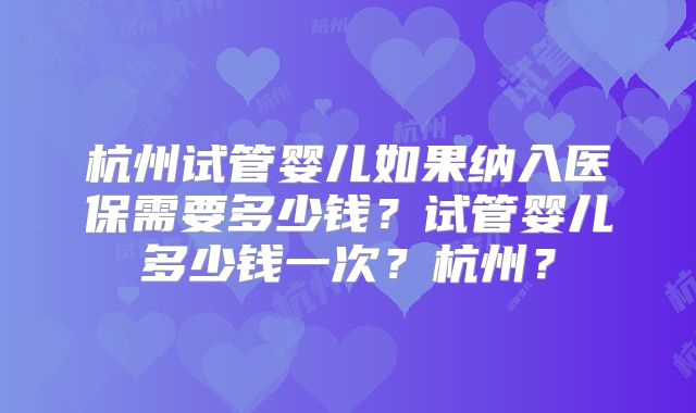 杭州试管婴儿如果纳入医保需要多少钱?试管婴儿多少钱一次?杭州?