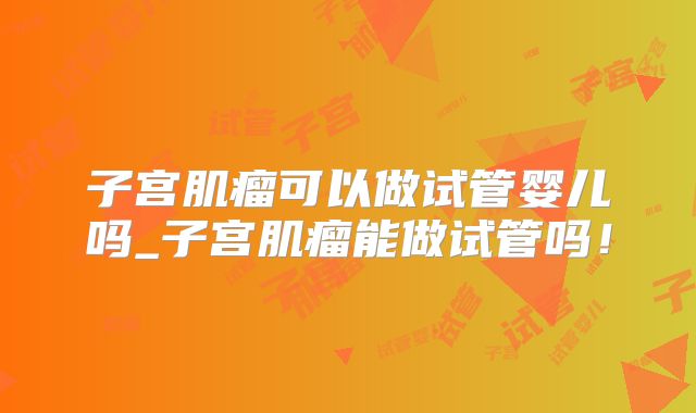 子宫肌瘤可以做试管婴儿吗_子宫肌瘤能做试管吗!