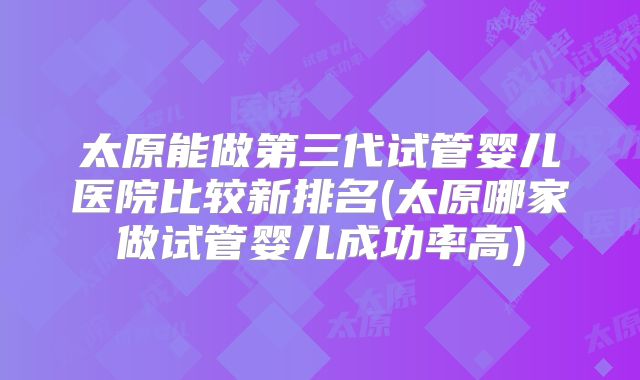 太原能做第三代试管婴儿医院比较新排名(太原哪家做试管婴儿成功率高)