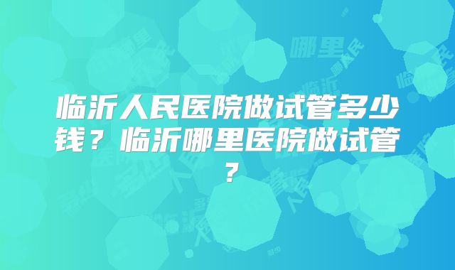 临沂人民医院做试管多少钱?临沂哪里医院做试管?