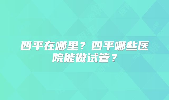 四平在哪里?四平哪些医院能做试管?