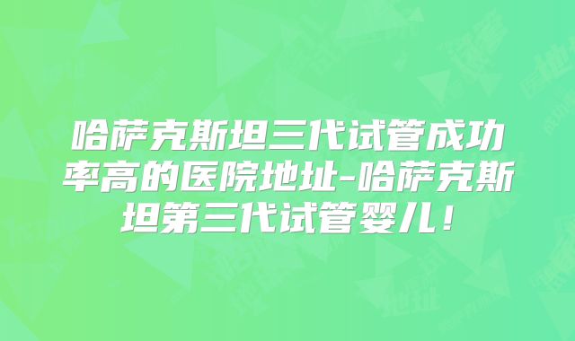 哈萨克斯坦三代试管成功率高的医院地址-哈萨克斯坦第三代试管婴儿！