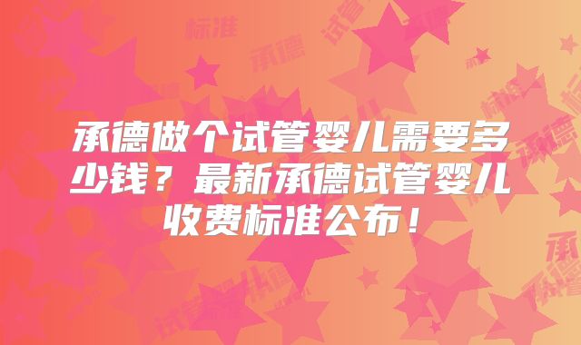 承德做个试管婴儿需要多少钱?最新承德试管婴儿收费标准公布!