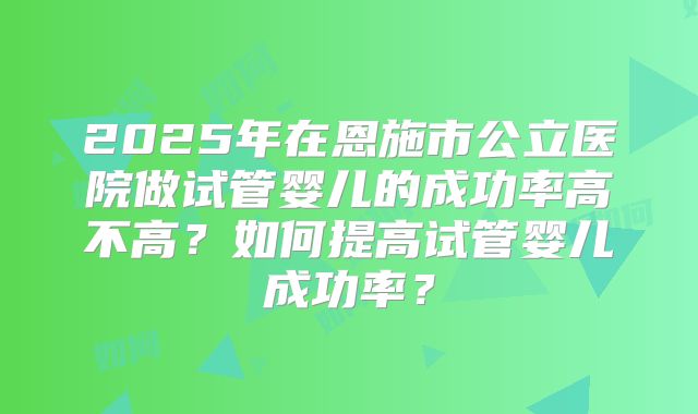 2025年在恩施市公立医院做试管婴儿的成功率高不高？如何提高试管婴儿成功率？