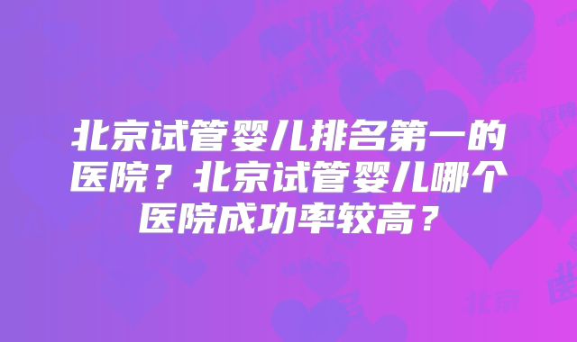 北京试管婴儿排名第一的医院?北京试管婴儿哪个医院成功率较高?