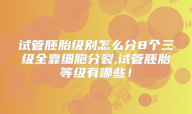 试管胚胎级别怎么分8个三级全靠细胞分裂,试管胚胎等级有哪些!