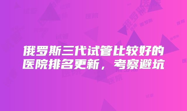 俄罗斯三代试管比较好的医院排名更新,考察避坑