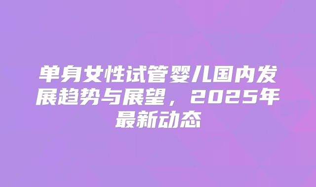 单身女性试管婴儿国内发展趋势与展望,2025年最新动态