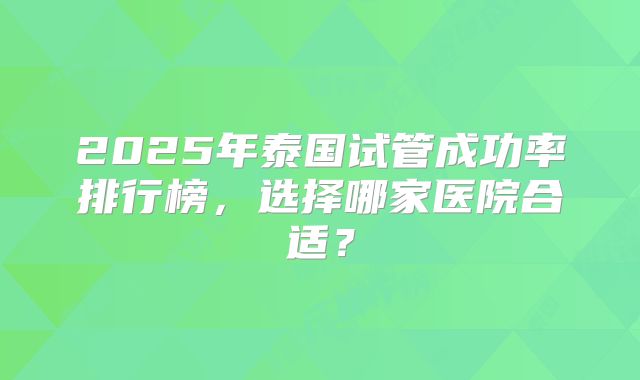 2025年泰国试管成功率排行榜,选择哪家医院合适?