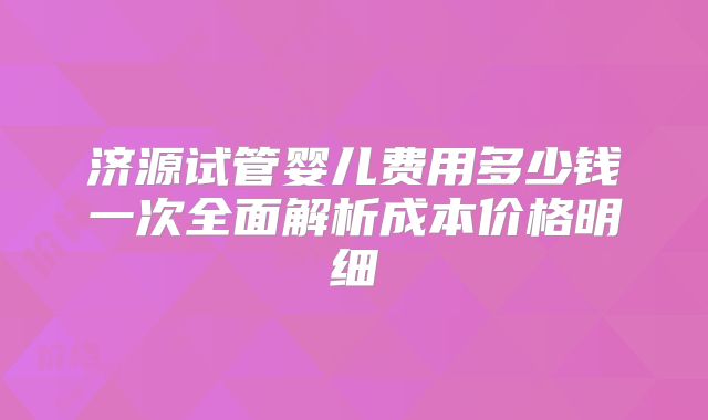 济源试管婴儿费用多少钱一次全面解析成本价格明细