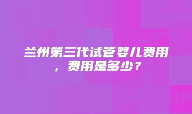 兰州第三代试管婴儿费用，费用是多少？