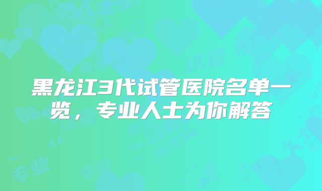 黑龙江3代试管医院名单一览，专业人士为你解答