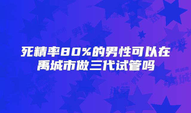 死精率80%的男性可以在禹城市做三代试管吗