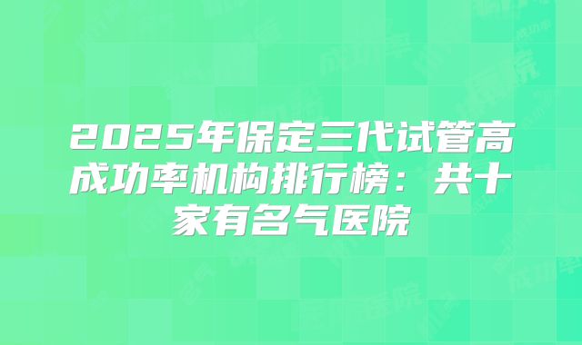2025年保定三代试管高成功率机构排行榜:共十家有名气医院