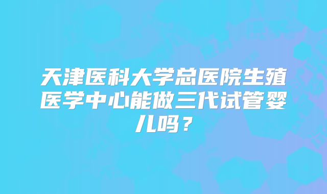 天津医科大学总医院生殖医学中心能做三代试管婴儿吗?