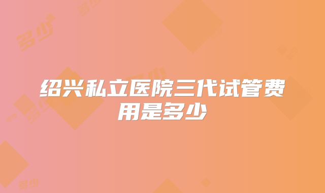 绍兴私立医院三代试管费用是多少