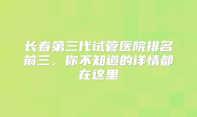 长春第三代试管医院排名前三，你不知道的详情都在这里