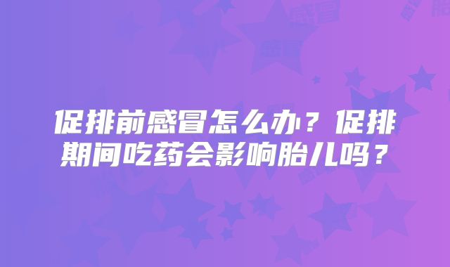 促排前感冒怎么办?促排期间吃药会影响胎儿吗?