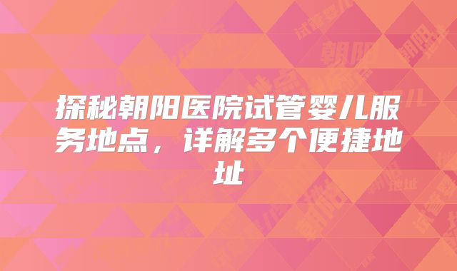探秘朝阳医院试管婴儿服务地点,详解多个便捷地址