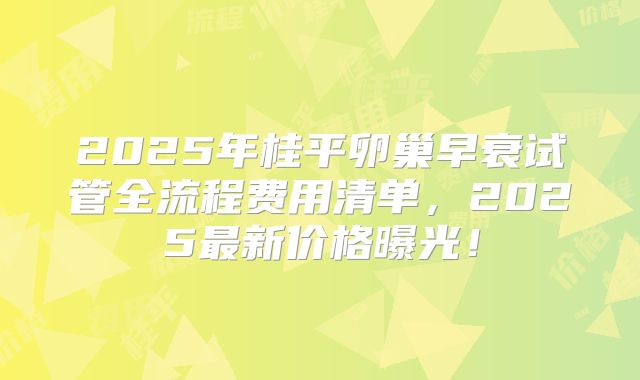 2025年桂平卵巢早衰试管全流程费用清单,2025最新价格曝光!