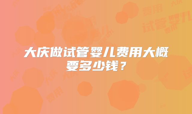 大庆做试管婴儿费用大概要多少钱?