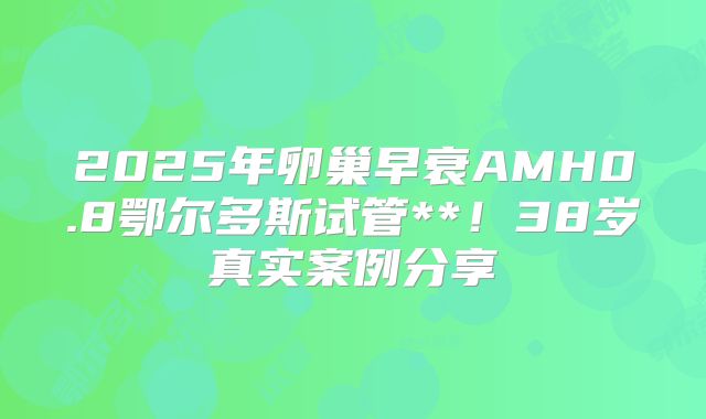 2025年卵巢早衰AMH0.8鄂尔多斯试管**！38岁真实案例分享