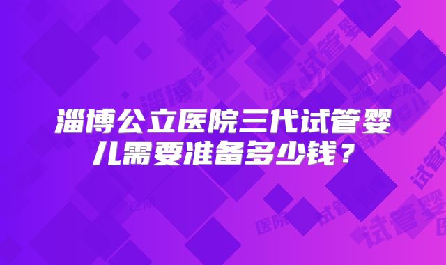 淄博公立医院三代试管婴儿需要准备多少钱？