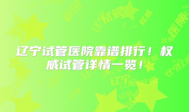辽宁试管医院靠谱排行！权威试管详情一览！