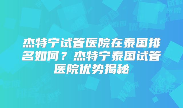 杰特宁试管医院在泰国排名如何?杰特宁泰国试管医院优势揭秘