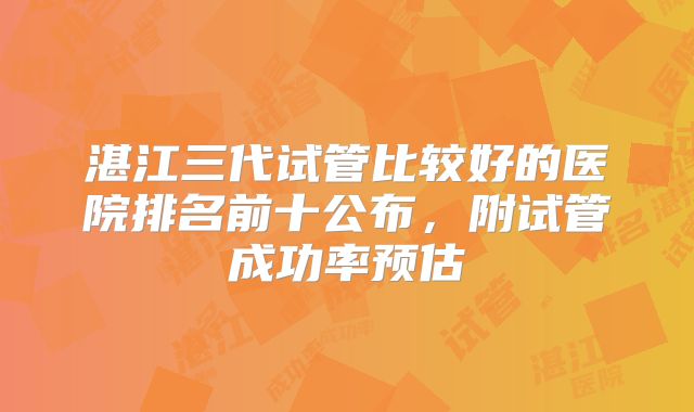 湛江三代试管比较好的医院排名前十公布，附试管成功率预估