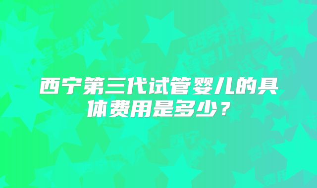 西宁第三代试管婴儿的具体费用是多少?