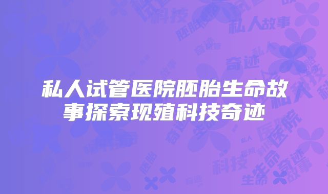 私人试管医院胚胎生命故事探索现殖科技奇迹