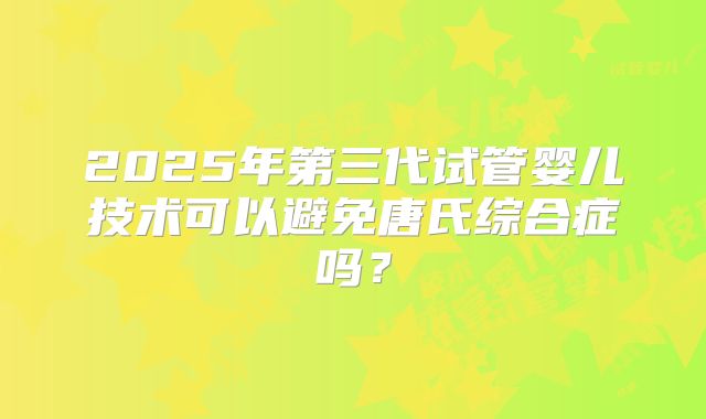 2025年第三代试管婴儿技术可以避免唐氏综合症吗？