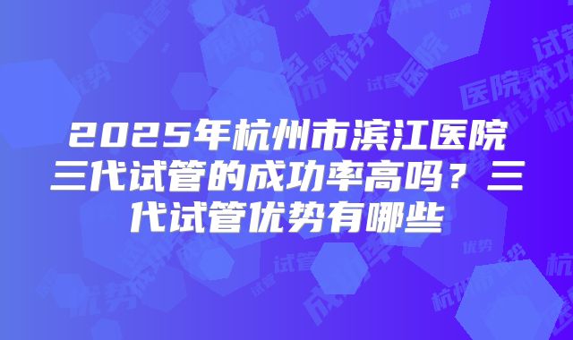 2025年杭州市滨江医院三代试管的成功率高吗？三代试管优势有哪些