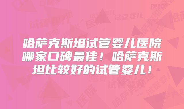 哈萨克斯坦试管婴儿医院哪家口碑最佳!哈萨克斯坦比较好的试管婴儿!