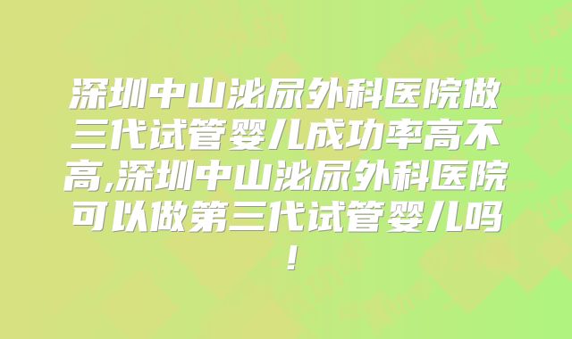 深圳中山泌尿外科医院做三代试管婴儿成功率高不高,深圳中山泌尿外科医院可以做第三代试管婴儿吗！