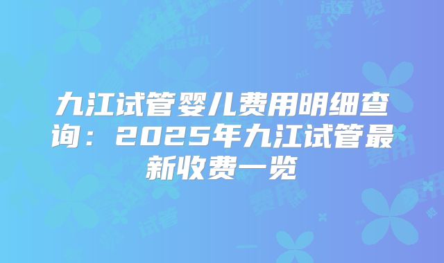 九江试管婴儿费用明细查询：2025年九江试管最新收费一览