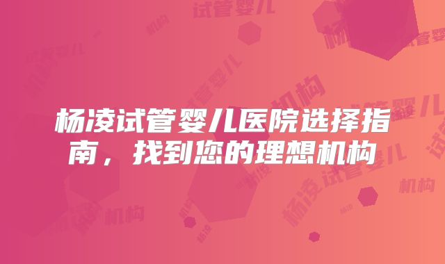 杨凌试管婴儿医院选择指南，找到您的理想机构