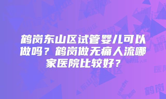 鹤岗东山区试管婴儿可以做吗？鹤岗做无痛人流哪家医院比较好？