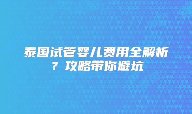 泰国试管婴儿费用全解析？攻略带你避坑