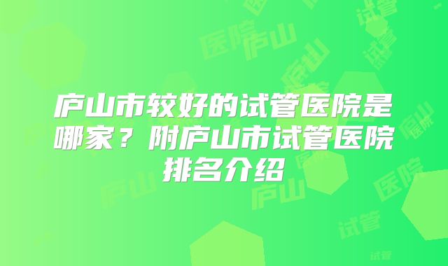 庐山市较好的试管医院是哪家?附庐山市试管医院排名介绍